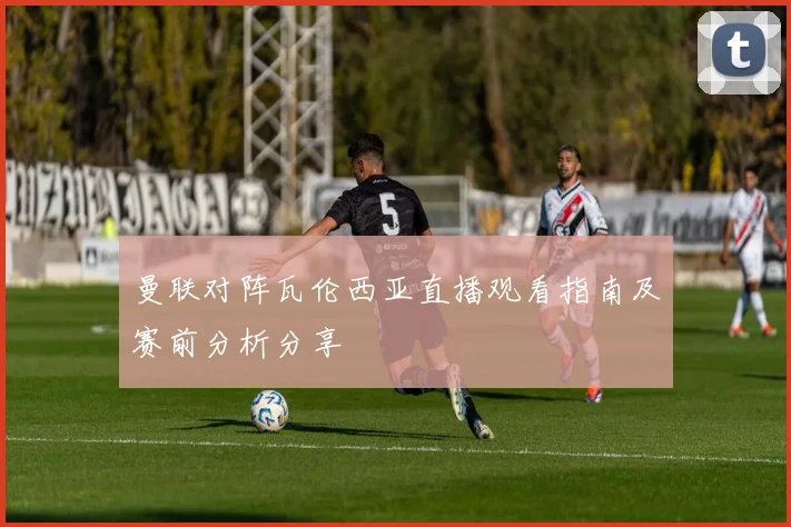 曼联对阵瓦伦西亚直播观看指南及赛前分析分享