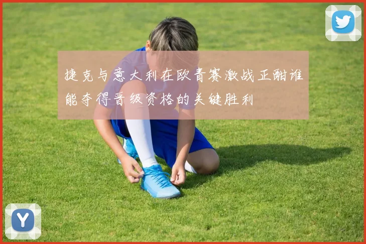 捷克与意大利在欧青赛激战正酣谁能夺得晋级资格的关键胜利