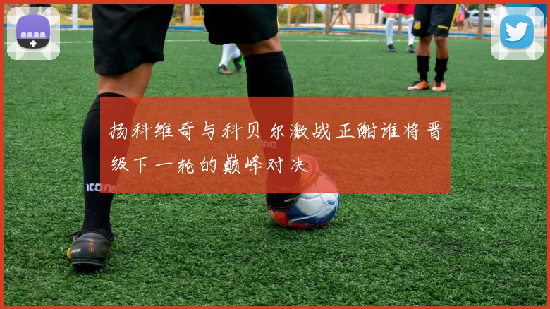 扬科维奇与科贝尔激战正酣谁将晋级下一轮的巅峰对决