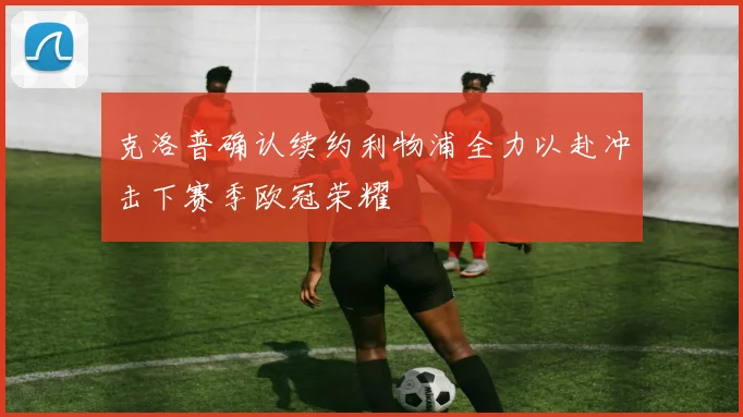 克洛普确认续约利物浦全力以赴冲击下赛季欧冠荣耀