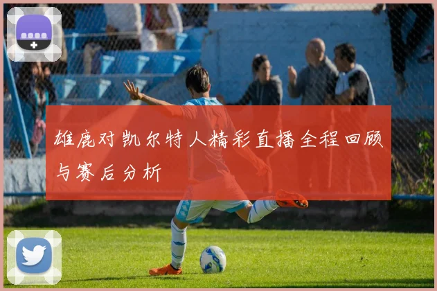 雄鹿对凯尔特人精彩直播全程回顾与赛后分析