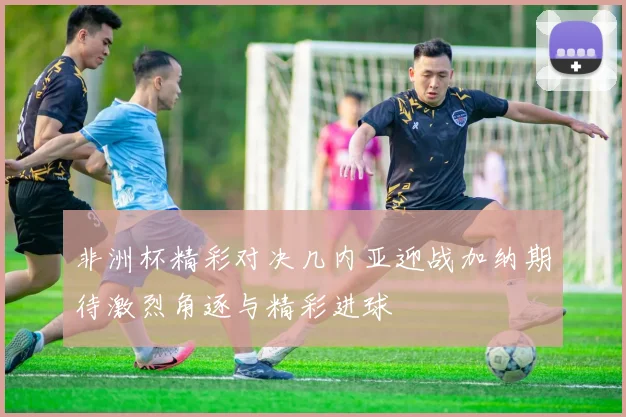 非洲杯精彩对决几内亚迎战加纳期待激烈角逐与精彩进球