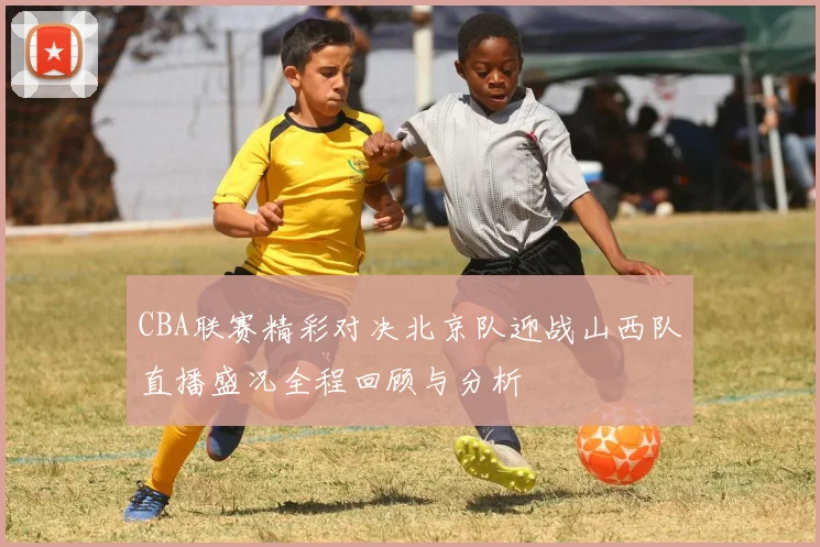 CBA联赛精彩对决北京队迎战山西队直播盛况全程回顾与分析