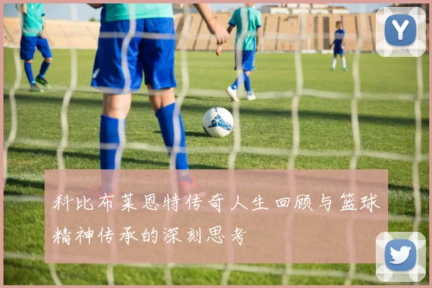 科比布莱恩特传奇人生回顾与篮球精神传承的深刻思考
