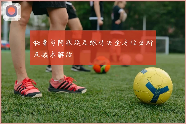 秘鲁与阿根廷足球对决全方位分析及战术解读
