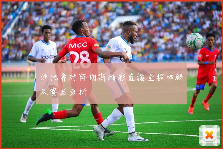 沙托鲁对阵朗斯精彩直播全程回顾及赛后分析