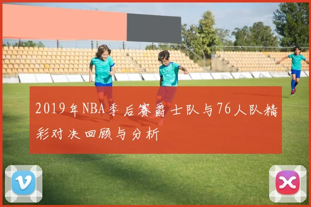 2019年NBA季后赛爵士队与76人队精彩对决回顾与分析