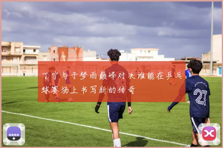 丁宁与于梦雨巅峰对决谁能在乒乓球赛场上书写新的传奇