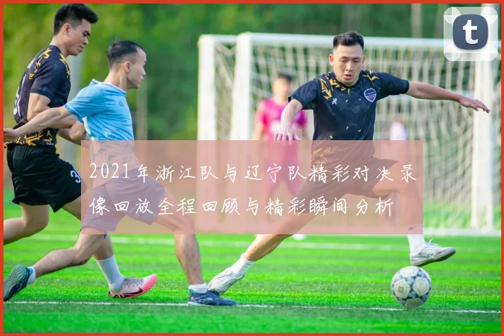 2021年浙江队与辽宁队精彩对决录像回放全程回顾与精彩瞬间分析