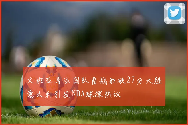 文班亚马法国队首战狂砍27分大胜意大利引发NBA球探热议
