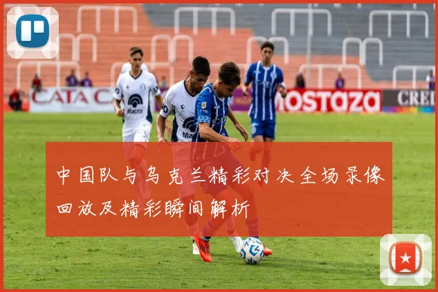 中国队与乌克兰精彩对决全场录像回放及精彩瞬间解析