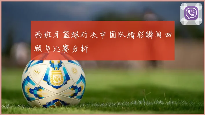 西班牙篮球对决中国队精彩瞬间回顾与比赛分析