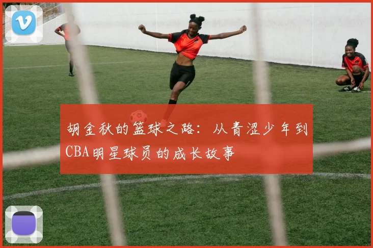 胡金秋的篮球之路：从青涩少年到CBA明星球员的成长故事