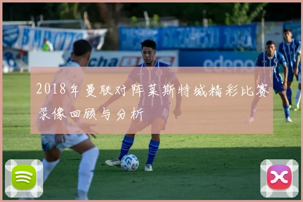 2018年曼联对阵莱斯特城精彩比赛录像回顾与分析