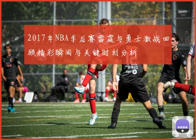 2017年NBA季后赛雷霆与勇士激战回顾精彩瞬间与关键时刻分析