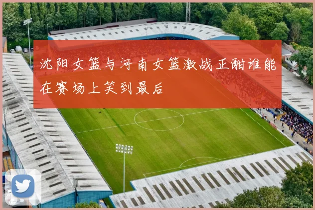 沈阳女篮与河南女篮激战正酣谁能在赛场上笑到最后