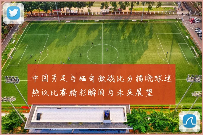 中国男足与缅甸激战比分揭晓球迷热议比赛精彩瞬间与未来展望