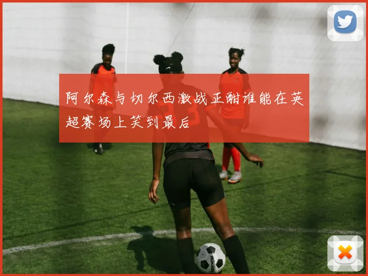 阿尔森与切尔西激战正酣谁能在英超赛场上笑到最后