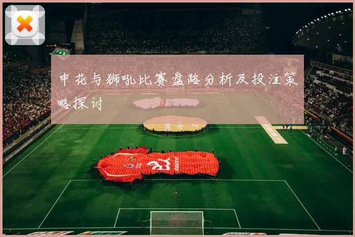申花与狮吼比赛盘路分析及投注策略探讨