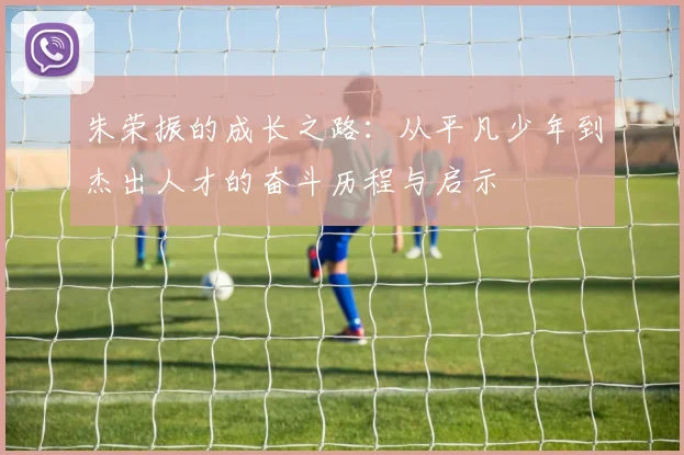 朱荣振的成长之路：从平凡少年到杰出人才的奋斗历程与启示