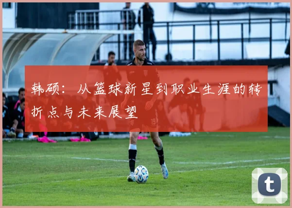 韩硕：从篮球新星到职业生涯的转折点与未来展望