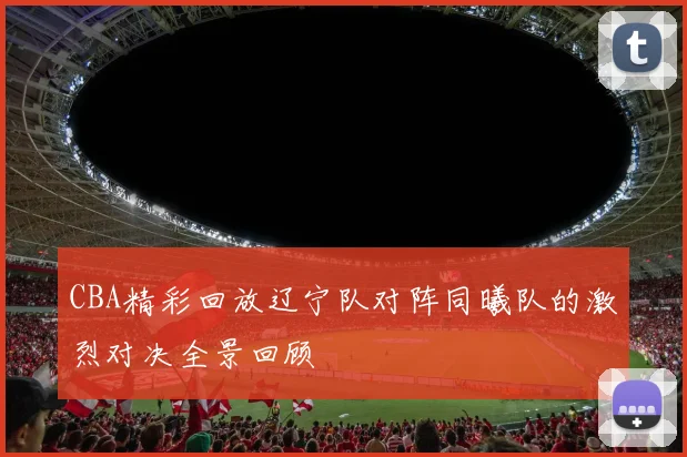 CBA精彩回放辽宁队对阵同曦队的激烈对决全景回顾