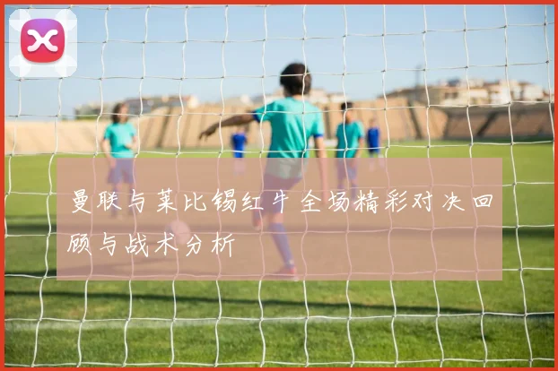 曼联与莱比锡红牛全场精彩对决回顾与战术分析