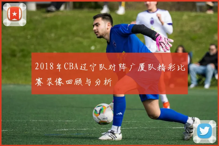 2018年CBA辽宁队对阵广厦队精彩比赛录像回顾与分析