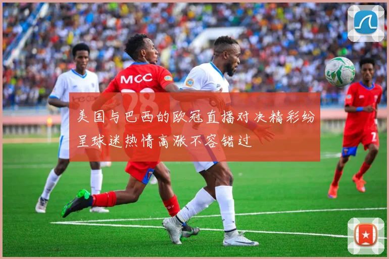 美国与巴西的欧冠直播对决精彩纷呈球迷热情高涨不容错过