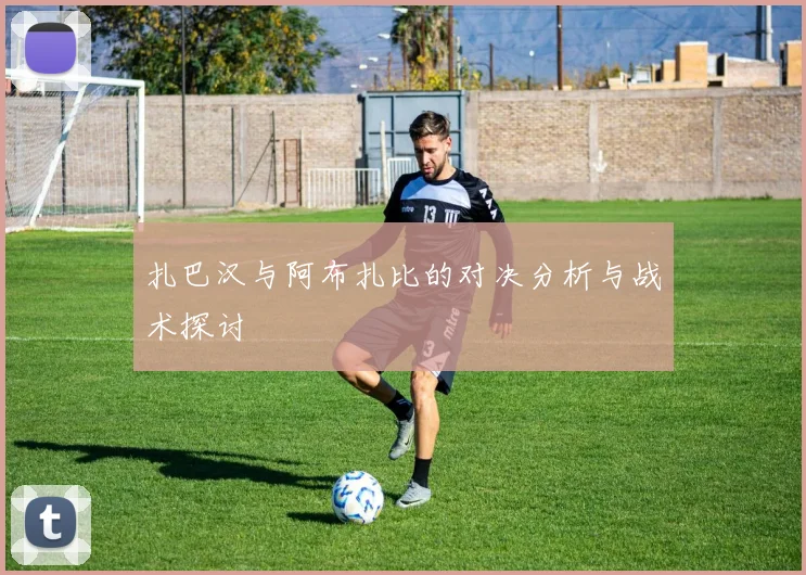 扎巴汉与阿布扎比的对决分析与战术探讨