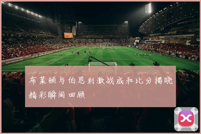 布莱顿与伯恩利激战成和比分揭晓精彩瞬间回顾