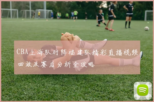 CBA上海队对阵福建队精彩直播视频回放及赛后分析全攻略