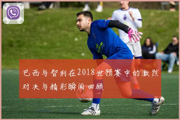 巴西与智利在2018世预赛中的激烈对决与精彩瞬间回顾