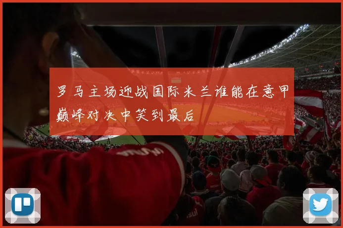 罗马主场迎战国际米兰谁能在意甲巅峰对决中笑到最后