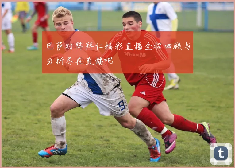 巴萨对阵拜仁精彩直播全程回顾与分析尽在直播吧